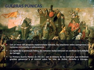 GUERRAS PÚNICAS 
 Con el inicio del proyecto expansionista romano, las relaciones entre cartagineses y 
romanos comenzaron a estremecerse. 
 La región de la península itálica, los romanos leales entraron en conflicto en la Batalla 
de Cartago. 
 La Primera Guerra Púnica en 241 A.C. con la victoria de los romanos que recibieron 
grandes ganancias y el control sobre las islas de Sicilia, Cerdeña y Córcega. 
 