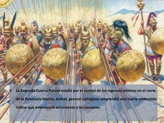  La Segunda Guerra Púnica estalló por el control de las regiones mineras en el norte 
de la Península Ibérica. Aníbal, general cartaginés emprendió una fuerte embestida 
militar que amenazaría seriamente a los romanos. 
 