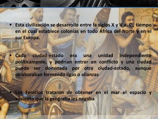 Esta civilización se desarrollo entre la siglos X y V a. C., tiempo 
en el cual establece colonias en todo África del Norte y en el 
sur Europa. 
 Cada ciudad-estado era una unidad independiente 
políticamente, y podrían entrar en conflicto y una ciudad 
puede ser dominada por otra ciudad-estado, aunque 
colaboraban formando ligas o alianzas 
 Los Fenicios trataron de obtener en el mar el espacio y 
sustento que la geografía les negaba 
 