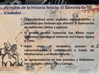 Periodos de la Historia fenicia: El Dominio de las 
Ciudades 
 Organizándose como ciudades independientes y 
sucesivas que tuvieron que afrontar la dominación 
de babilonios, hititas y egipcios. 
 El primer puerto comercial fue Biblos cuyos 
habitantes iniciaron el comercio con Chipre, Egipto 
y Creta. 
 Sidón inicia el verdadero proceso de 
comercialización y colonización a través del 
Mediterráneo y el Medio Oriente 
 Se comprendieron en tres periodos y florecieron 
tres ciudades: Sidón, Tiro y Cartago. 
 