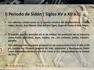 I) Periodo de Sidón ( Siglos XV a XII a.c) 
 Los sidonios comerciaron en la cuenta oriental del Mediterráneo: Chipre, 
rodas, Grecia, Asia Menor, Islas del Mar Egeo, llegando hasta el Mar Negro. 
 El espíritu que les animaba era el de canjear los productos de su industria 
como vasos, perfumes, joyas, tejidos, etc., por esclavos, pieles, metales, 
ganado. 
 Sin embargo, esta prospera actividad se vio sorprendida hacia el año 1150 
a.c cuando los Filisteos, pueblos de mar, saquearon y destruyeron Sidón 
cuyos habitantes tuvieron que huir hacia el Sur, refugiándose en la ciudad 
de Tiro. 
 
