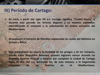 III) Periodo de Cartago: 
 Se inicia a partir del siglo VII a.c. Cartago significa "Ciudad Nueva" y 
durante este periodo los fenicios llegaron a su máximo esplendor, 
intensificando el comercio y la colonización en ambos extremos del 
Mediterráneo. 
 Atravesaron el Estrecho de Gibraltar explorando las costas del Atlántico en 
Europa y África. 
 Esta prosperidad les acarró la rivalidad de los griegos y de los romanos, 
siendo estos (Republica Romana) quienes lograron vencer durante las 
llamadas Guerras Púnicas y destruir por completo la ciudad de Cartago 
hacia el año 146 a.c. poniendo fin, de esta manera, a la hegemonía 
comercial de los fenicios en el Mediterráneo. 
 