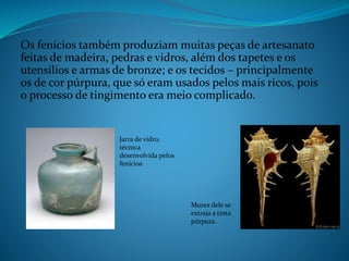 Os fenícios também produziam muitas peças de artesanato
feitas de madeira, pedras e vidros, além dos tapetes e os
utensílios e armas de bronze; e os tecidos – principalmente
os de cor púrpura, que só eram usados pelos mais ricos, pois
o processo de tingimento era meio complicado.
Jarra de vidro,
técnica
desenvolvida pelos
fenícios
Murex dele se
extraia a tinta
púrpura.
 
