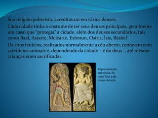 Sua religião politeísta, acreditavam em vários deuses.
Cada cidade tinha o costume de ter seus deuses principais, geralmente
um casal que “protegia” a cidade, além dos deuses secundários, tais
como Baal, Astarte, Melcarte, Eshmun, Osíris, Ísis, Reshef
Os ritos fenícios, realizados normalmente a céu aberto, contavam com
sacrifícios animais e, dependendo da cidade – e do deus -, até mesmo
crianças eram sacrificadas.
Representação,
em pedra, do
deus Baal e da
deusa Astarte;
 