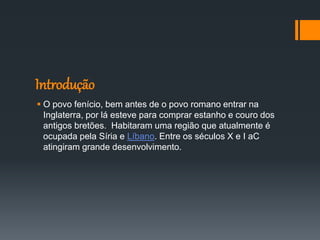 Introdução
 O povo fenício, bem antes de o povo romano entrar na
Inglaterra, por lá esteve para comprar estanho e couro dos
antigos bretões. Habitaram uma região que atualmente é
ocupada pela Síria e Líbano. Entre os séculos X e I aC
atingiram grande desenvolvimento.
 