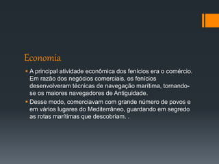Economia
 A principal atividade econômica dos fenícios era o comércio.
Em razão dos negócios comerciais, os fenícios
desenvolveram técnicas de navegação marítima, tornando-
se os maiores navegadores de Antiguidade.
 Desse modo, comerciavam com grande número de povos e
em vários lugares do Mediterrâneo, guardando em segredo
as rotas marítimas que descobriam. .
 