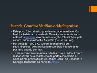 História, Comércio Marítimo e cidades fenícias
 Este povo foi o primeiro grande mercador marítimo. Os
fenícios habitaram a costa de Canaã, centenas de anos
antes dos hebreus viverem nesta região. Eles tinham pele
escura, adoravam Baal e Astartéia (deusa da Lua).
 Por volta de 1500 a.C. tiveram grande êxito em
seus negócios, pois praticavam comércio intenso tanto
por terra quanto por mar.
 Tiveram como suas maiores cidades: Tiro e Sidon. Foram
responsáveis pela construção de portos comerciais e
colônias em praias distantes, como: Cádiz, na Espanha, e
Cartago, localizada ao norte da África.
 