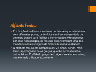 Alfabeto Fenício
 Em função dos diversos contatos comerciais que mantinham
com diferentes povos, os fenícios sentiram necessidade de
um meio prático para facilitar a comunicação. Pressionados
por essa necessidade, os fenícios desenvolveram uma das
mais fabulosas invenções da história humana: o alfabeto
 O alfabeto fenício era composto por 22 sinais, sendo, mais
tarde, aperfeiçoado pelos gregos, que lhe acressentaram
outras letras. O alfabeto grego deu origem ao alfabeto latino,
que é o mais utilizado atualmente.
 