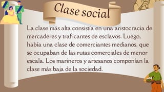 La clase más alta consistía en una aristocracia de
mercaderes y traficantes de esclavos. Luego,
había una clase de comerciantes medianos, que
se ocupaban de las rutas comerciales de menor
escala. Los marineros y artesanos componían la
clase más baja de la sociedad.
Clase social
 