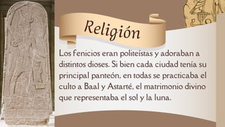 Los fenicios eran politeístas y adoraban a
distintos dioses. Si bien cada ciudad tenía su
principal panteón, en todas se practicaba el
culto a Baal y Astarté, el matrimonio divino
que representaba el sol y la luna.
Religión
 