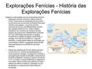 Explorações Fenícias - História das
Explorações Fenícias
Viagens e colonizações que os comerciantes fenícios
realizaram durante o primeiro milênio antes de
Cristo. Parece que os navegantes fenícios foram
os primeiros que se serviram da Estrela Polar para
orientar suas viagens, o que lhes permitiu
aventurar-se fora do mar Mediterrâneo. A partir
das cidades-estado de Tiro, Sidon e Biblos,
ampliaram seu comércio de cristais e tecidos
tingidos de púrpura até o Mediterrâneo ocidental,
em cuja colonização precederam os gregos.
Fundaram as cidades de Gades, atual Cádiz, e
Cartago. Por volta do ano 600 a.C., segundo
Heródoto, o faraó egípcio Nekó os encarregou de
circunavegar a África: a expedição demorou três
anos para percorrer os 36.600 km do litoral
africano.
● Depois da conquista de Tiro por Nabucodonosor
no ano 573 a.C., os fenícios estabeleceram a
nova capital em Cartago. Conseguiram controlar a
passagem pelo estreito de Gibraltar e descobriram
as ilhas da Madeira, Canárias e Açores. No século
V a.C. cruzaram o canal da Mancha e chegaram à
Cornualha. Hanon fundou seis colônias na costa
atlântica da África e explorou o Senegal, os rios
de Gâmbia e a costa sul até a Serra Leoa ou
Camarões.
 