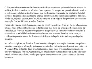 O desenvolvimento do comércio entre os fenícios aconteceu primordialmente através da
realização de trocas de mercadorias. Com o passar do tempo, a expansão das atividades
privilegiaram a fabricação de moedas que facilitaram a realização de negócios. Sob tal
aspecto, devemos ainda destacar a grande complexidade do artesanato entre os fenícios.
Madeiras, tapetes, pedras, marfim, vidro e metais eram alguns dos produtos que atraíam
a atenção dos habilidosos artesãos fenícios.
Outra interessante contribuição advinda do comércio entre os fenícios foi a elaboração de
um dos mais antigos alfabetos de toda História. Por meio de um específico conjunto de
símbolos, os fenícios puderam empreender a regulação de suas atividades comerciais e
expandir as possibilidades de comunicação entre as pessoas. Séculos mais tarde, a
civilização greco-romana foi diretamente influenciada pelo sistema inaugurado pelos
fenícios.
Na esfera religiosa, os fenícios ficaram conhecidos pelo seu amplo interesse nas práticas
animistas, ou seja, a adoração às árvores, montanhas e demais manifestações da natureza.
A Grande Mãe e Baal (o deus protetor) eram as duas mais prestigiadas divindades do
universo religioso fenício. Geralmente, os rituais eram executados ao ar livre e incluíam
a realização de sacrifícios, sendo que alguns destes contavam com a oferenda de seres
humanos.
 