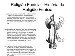 Religião Fenícia - História da
Religião Fenícia
A religião dos fenícios era politeísta e antropomórfica.
Os fenícios conservaram os antigos deuses
tradicionais dos povos semitas: as divindades
terrestres e celestes, comuns a todos os povos da
Ásia antiga. Assinale-se, como fato estranho, que
não deram maior importância às divindades do
mar.
Cada cidade tinha seu deus, Baal (senhor), associado
muitas vezes a uma entidade feminina - Baalit. O
Baal de Sidon era Eshmun (deus da saúde).
Biblos adorava Adônis (deus da vegetação), cujo
culto se associava ao de Ashtart (a caldéia Ihstar;
a grega Astartéia), deusa dos bens terrestres, do
amor e da primavera, da fecundidade e da alegria.
Em Tiro rendia-se culto a Melcart e Tanit.
Para aplacar a ira dos deuses sacrificavam-se
animais. E, às vezes, realizavam-se terríveis
sacrifícios humanos. Queimavam-se, inclusive, os
próprios filhos. Em algumas ocasiões, 200 recém-
nascidos foram lançados, ao mesmo tempo, ao
fogo - enquanto as mães assistiam, impassíveis,
 