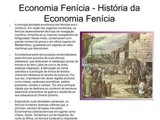 Economia Fenícia - História da
Economia Fenícia● A principal atividade econômica dos fenícios era o
comércio. Em razão dos negócios comerciais, os
fenícios desenvolveram técnicas de navegação
marítima, tornando-se os maiores navegadores de
Antiguidade. Desse modo, comerciavam com
grande número de povos e em vários lugares do
Mediterrâneo, guardando em segredo as rotas
marítimas que descobriam.
● Considerável parte dos produtos comercializados
pelos fenícios provinha de suas oficinas
artesanais, que dedicavam à metalurgia (armas de
bronze e de ferro, jóias de ouro e de prata,
estátuas religiosas). à fabricação de vidros
coloridos e à produção de tintura de tecidos
(merecem destaque os tecidos de púrpura). Por
sua vez, importavam de várias regiões produtos
como metais, essências aromáticas, pedras
preciosas, cavalos e cereais. Tiro era a principal
cidade que se dedicava ao comércio de escravos,
adquirindo prisioneiros de guerra e vendendo-os
aos soberanos do Oriente próximo.
● Expandindo suas atividades comerciais, os
fenícios fundaram diversas colônias que, a
princípio, serviam de bases mercantis.
Encontramos colônias fenícias em lugares como
Chipre, Sicília, Sardenha e sul da Espanha. No
norte da África, os fenícios fundaram a importante
 