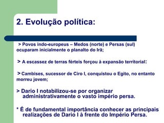 2. Evolução política:

 > Povos indo-europeus – Medos (norte) e Persas (sul)
ocuparam inicialmente o planalto do Irã;

> A escassez de terras férteis forçou à expansão territorial :

> Cambises, sucessor de Ciro I, conquistou o Egito, no entanto
morreu jovem;

> Dario I notabilizou-se por organizar
  administrativamente o vasto império persa.

* É de fundamental importância conhecer as principais
   realizações de Dario I à frente do Império Persa.
 