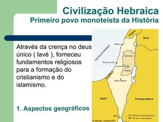 Civilização Hebraica
    Primeiro povo monoteísta da História


Através da crença no deus
único ( lavé ), forneceu
fundamentos religiosos
para a formação do
cristianismo e do
islamismo.


1. Aspectos geográficos
 