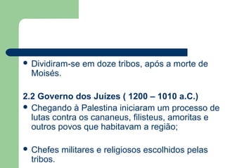  Dividiram-se   em doze tribos, após a morte de
  Moisés.

2.2 Governo dos Juízes ( 1200 – 1010 a.C.)
 Chegando à Palestina iniciaram um processo de
  lutas contra os cananeus, filisteus, amoritas e
  outros povos que habitavam a região;

 Chefes    militares e religiosos escolhidos pelas
  tribos.
 