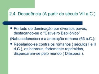 2.4. Decadência (A partir do século VII a.C.)


 Período  de dominação por diversos povos,
  destacando-se o “Cativeiro Babilônico”
(Nabucodonosor) e a anexação romana (63 a.C.);
 Rebelando-se contra os romanos ( séculos I e II
  d.C.), os hebreus, fortemente reprimidos,
  dispersaram-se pelo mundo ( Diáspora ).
 