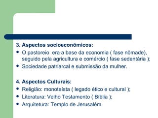 3. Aspectos socioeconômicos:
 O pastoreio era a base da economia ( fase nômade),
   seguido pela agricultura e comércio ( fase sedentária );
 Sociedade patriarcal e submissão da mulher.



4. Aspectos Culturais:
 Religião: monoteísta ( legado ético e cultural );
 Literatura: Velho Testamento ( Bíblia );
 Arquitetura: Templo de Jerusalém.
 