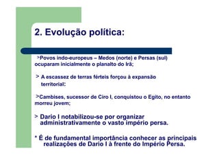 2. Evolução política:
>Povos indo-europeus – Medos (norte) e Persas (sul)
ocuparam inicialmente o planalto do Irã;
> A escassez de terras férteis forçou à expansão
territorial:
>Cambises, sucessor de Ciro I, conquistou o Egito, no entanto
morreu jovem;
> Dario I notabilizou-se por organizar
administrativamente o vasto império persa.
* É de fundamental importância conhecer as principais
realizações de Dario I à frente do Império Persa.
 