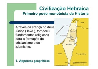 Civilização Hebraica
Primeiro povo monoteísta da História
Através da crença no deus
único ( lavé ), forneceu
fundamentos religiosos
para a formação do
cristianismo e do
islamismo.
1. Aspectos geográficos
 