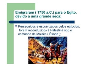 Emigraram ( 1750 a.C.) para o Egito,
devido a uma grande seca;
 Perseguidos e escravizados pelos egípcios,
foram reconduzidos à Palestina sob o
comando de Moisés ( Êxodo );
 