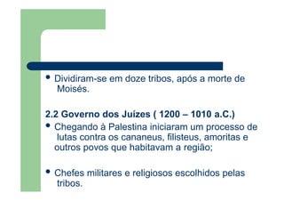  Dividiram-se em doze tribos, após a morte de
Moisés.
2.2 Governo dos Juízes ( 1200 – 1010 a.C.)
 Chegando à Palestina iniciaram um processo de
lutas contra os cananeus, filisteus, amoritas e
outros povos que habitavam a região;
 Chefes militares e religiosos escolhidos pelas
tribos.
 