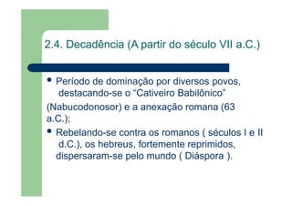 2.4. Decadência (A partir do século VII a.C.)
 Período de dominação por diversos povos,
destacando-se o “Cativeiro Babilônico”
(Nabucodonosor) e a anexação romana (63
a.C.);
 Rebelando-se contra os romanos ( séculos I e II
d.C.), os hebreus, fortemente reprimidos,
dispersaram-se pelo mundo ( Diáspora ).
 