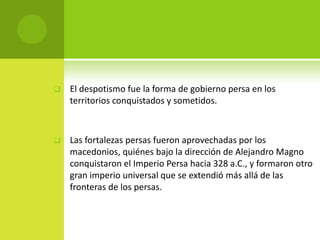    El despotismo fue la forma de gobierno persa en los
    territorios conquistados y sometidos.



   Las fortalezas persas fueron aprovechadas por los
    macedonios, quiénes bajo la dirección de Alejandro Magno
    conquistaron el Imperio Persa hacia 328 a.C., y formaron otro
    gran imperio universal que se extendió más allá de las
    fronteras de los persas.
 