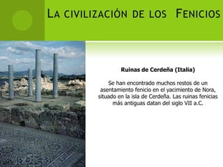 L A CIVILIZACIÓN DE LOS F ENICIOS



                  Ruinas de Cerdeña (Italia)

             Se han encontrado muchos restos de un
          asentamiento fenicio en el yacimiento de Nora,
         situado en la isla de Cerdeña. Las ruinas fenicias
               más antiguas datan del siglo VII a.C.
 