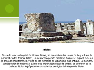 Biblos

 Cerca de la actual capital de Líbano, Beirut, se encuentran las ruinas de la que fuera la
principal ciudad fenicia, Biblos, un destacado puerto marítimo durante el siglo II a.C., en
la orilla del Mediterráneo, y uno de los ejemplos de urbanismo más antiguo. Su nombre,
  aplicado por los griegos al papiro que importaban desde la ciudad, es el origen de la
          palabra Biblia. Aquí podemos apreciar los vestigios del templo de Biblos.
 