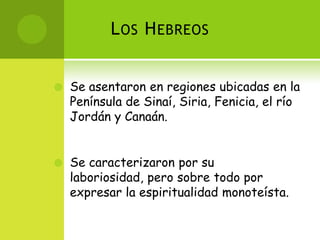 L OS H EBREOS


   Se asentaron en regiones ubicadas en la
    Península de Sinaí, Siria, Fenicia, el río
    Jordán y Canaán.


   Se caracterizaron por su
    laboriosidad, pero sobre todo por
    expresar la espiritualidad monoteísta.
 