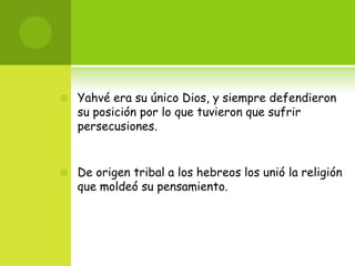    Yahvé era su único Dios, y siempre defendieron
    su posición por lo que tuvieron que sufrir
    persecusiones.


   De origen tribal a los hebreos los unió la religión
    que moldeó su pensamiento.
 