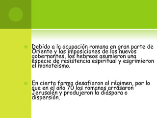    Debido a la ocupación romana en gran parte de
    Oriente y las imposiciones de los nuevos
    gobernantes, los hebreos asumieron una
    especie de resistencia espiritual y esgrimieron
    el monoteísmo.


   En cierta forma desafiaron al régimen, por lo
    que en el año 70 los romanos arrasaron
    Jerusalén y produjeron la diáspora o
    dispersión.
 