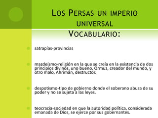 L OS P ERSAS UN IMPERIO
                       UNIVERSAL
                     V OCABULARIO :
   satrapías-provincias


   mazdeísmo-religión en la que se creía en la existencia de dos
    principios divinos, uno bueno, Ormuz, creador del mundo, y
    otro malo, Ahrimán, destructor.


   despotismo-tipo de gobierno donde el soberano abusa de su
    poder y no se sujeta a las leyes.


   teocracia-sociedad en que la autoridad política, considerada
    emanada de Dios, se ejerce por sus gobernantes.
 
