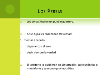 L OS P ERSAS
    Los persas fueron un pueblo guerrero.



    A sus hijos les enseñaban tres cosas:

1. montar a caballo

2.   disparar con el arco

3.   decir siempre la verdad



    El territorio lo dividieron en 20 satrapías su religión fue el
     mazdeísmo y su monarquía teocrática.
 