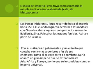    El inicio del imperio Persa tuvo como escenario la
    meseta iraní localizada al oriente (este) de
    Mesopotamia.


   Los Persas iniciaron su largo recorrido hacia el imperio
    hacia 558 a.C, cuando lograron derrotar a los medos y
    con Ciro a la cabeza lograron conquistar los reinos de
    Babilonia, Siria, Palestina, los estados fenicios, Asiria y
    parte de la India.


    Con sus sátrapas o gobernantes, y un ejército que
    contaba con armas superiores a las de sus
    enemigos, como el célebre carro de combate, Darío
    afianzó un gran imperio que se extendió hasta
    Asia, África y Europa, por lo que se le considera como un
    imperio universal.
 