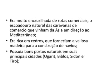 • Era muito encruzilhada de rotas comerciais, o
  escoadouro natural das caravanas de
  comercio que vinham da Ásia em direção ao
  Mediterrâneo;
• Era rica em cedros, que forneciam a valiosa
  madeira para a construção de navios;
• Possuía bons portos naturais em suas
  principais cidades (Ugarit, Biblos, Sidon e
  Tiro);
 