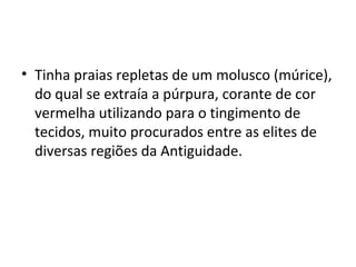 • Tinha praias repletas de um molusco (múrice),
  do qual se extraía a púrpura, corante de cor
  vermelha utilizando para o tingimento de
  tecidos, muito procurados entre as elites de
  diversas regiões da Antiguidade.
 