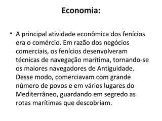 Economia:

• A principal atividade econômica dos fenícios
  era o comércio. Em razão dos negócios
  comerciais, os fenícios desenvolveram
  técnicas de navegação marítima, tornando-se
  os maiores navegadores de Antiguidade.
  Desse modo, comerciavam com grande
  número de povos e em vários lugares do
  Mediterrâneo, guardando em segredo as
  rotas marítimas que descobriam.
 