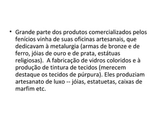 • Grande parte dos produtos comercializados pelos
  fenícios vinha de suas oficinas artesanais, que
  dedicavam à metalurgia (armas de bronze e de
  ferro, jóias de ouro e de prata, estátuas
  religiosas). A fabricação de vidros coloridos e à
  produção de tintura de tecidos (merecem
  destaque os tecidos de púrpura). Eles produziam
  artesanato de luxo -- jóias, estatuetas, caixas de
  marfim etc.
 