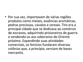 • Por sua vez, importavam de várias regiões
  produtos como metais, essências aromáticas,
  pedras preciosas, cavalos e cereais. Tiro era a
  principal cidade que se dedicava ao comércio
  de escravos, adquirindo prisioneiros de guerra
  e vendendo-os aos soberanos do Oriente
  próximo. Expandindo suas atividades
  comerciais, os fenícios fundaram diversas
  colônias que, a princípio, serviam de bases
  mercantis.
 