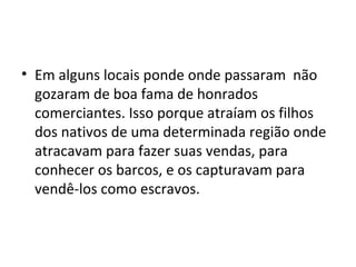 • Em alguns locais ponde onde passaram não
  gozaram de boa fama de honrados
  comerciantes. Isso porque atraíam os filhos
  dos nativos de uma determinada região onde
  atracavam para fazer suas vendas, para
  conhecer os barcos, e os capturavam para
  vendê-los como escravos.
 