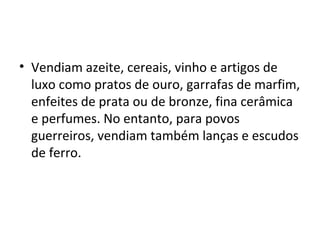• Vendiam azeite, cereais, vinho e artigos de
  luxo como pratos de ouro, garrafas de marfim,
  enfeites de prata ou de bronze, fina cerâmica
  e perfumes. No entanto, para povos
  guerreiros, vendiam também lanças e escudos
  de ferro.
 