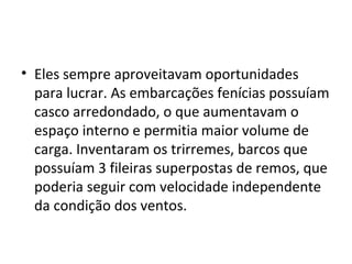 • Eles sempre aproveitavam oportunidades
  para lucrar. As embarcações fenícias possuíam
  casco arredondado, o que aumentavam o
  espaço interno e permitia maior volume de
  carga. Inventaram os trirremes, barcos que
  possuíam 3 fileiras superpostas de remos, que
  poderia seguir com velocidade independente
  da condição dos ventos.
 