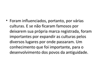 • Foram influenciados, portanto, por várias
  culturas. E se não ficaram famosos por
  deixarem sua própria marca registrada, foram
  importantes por expandir as culturas pelos
  diversos lugares por onde passaram. Um
  conhecimento que foi importante, para o
  desenvolvimento dos povos da antiguidade.
 
