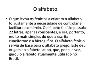 O alfabeto:
• O que levou os fenícios a criarem o alfabeto
  foi justamente a necessidade de controlar e
  facilitar o comércio. O alfabeto fenício possuía
  22 letras, apenas consoantes, e era, portanto,
  muito mais simples do que a escrita
  cuneiforme e a hieroglífica. O alfabeto fenício
  serviu de base para o alfabeto grego. Este deu
  origem ao alfabeto latino, que, por sua vez,
  gerou o alfabeto atualmente utilizado no
  Brasil.
 