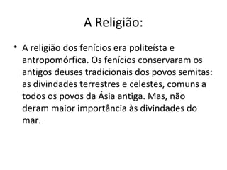 A Religião:
• A religião dos fenícios era politeísta e
  antropomórfica. Os fenícios conservaram os
  antigos deuses tradicionais dos povos semitas:
  as divindades terrestres e celestes, comuns a
  todos os povos da Ásia antiga. Mas, não
  deram maior importância às divindades do
  mar.
 