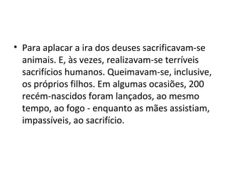 • Para aplacar a ira dos deuses sacrificavam-se
  animais. E, às vezes, realizavam-se terríveis
  sacrifícios humanos. Queimavam-se, inclusive,
  os próprios filhos. Em algumas ocasiões, 200
  recém-nascidos foram lançados, ao mesmo
  tempo, ao fogo - enquanto as mães assistiam,
  impassíveis, ao sacrifício.
 