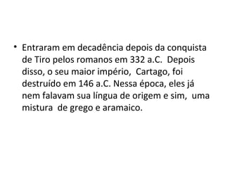 • Entraram em decadência depois da conquista
  de Tiro pelos romanos em 332 a.C. Depois
  disso, o seu maior império, Cartago, foi
  destruído em 146 a.C. Nessa época, eles já
  nem falavam sua língua de origem e sim, uma
  mistura de grego e aramaico.
 